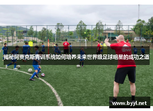 揭秘阿贾克斯青训系统如何培养未来世界级足球明星的成功之道