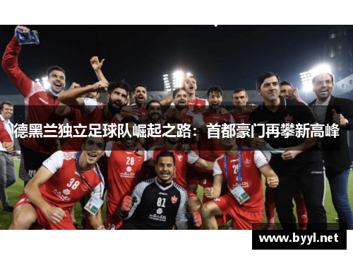 德黑兰独立足球队崛起之路：首都豪门再攀新高峰