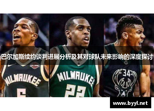 巴尔加斯续约谈判进展分析及其对球队未来影响的深度探讨