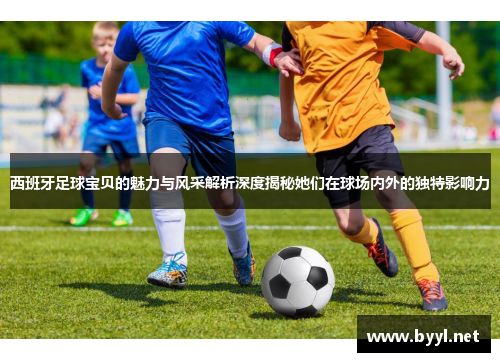 西班牙足球宝贝的魅力与风采解析深度揭秘她们在球场内外的独特影响力